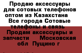 Продаю аксессуары для сотовых телефонов оптом из Казахстана  - Все города Сотовые телефоны и связь » Продам аксессуары и запчасти   . Московская обл.,Пущино г.